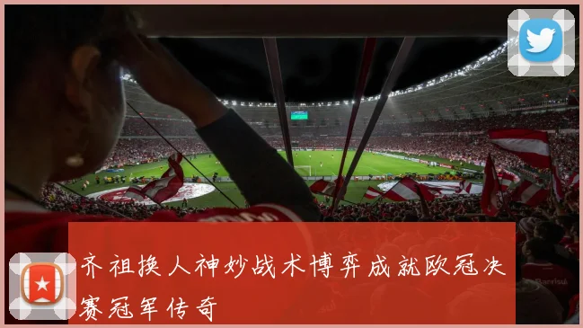 齐祖换人神妙战术博弈成就欧冠决赛冠军传奇